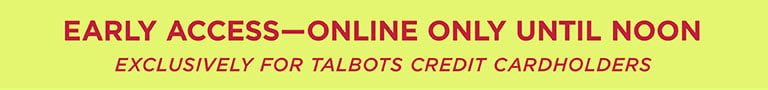 EARLY ACCESS | ONLINE ONLY UNTIL NOON | EXCLUSIVELY FOR TALBOTS CREDIT CARDHOLDERS.
