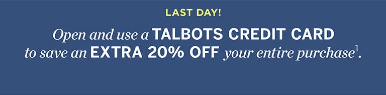 Last day! Open and use a TALBOTS CREDIT CARD to save an EXTRA 20% OFF your entire purchase.