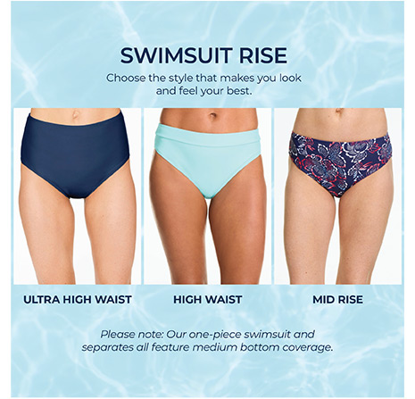 Swimsuit Rise. Ultra high waist. High waist. Mid rise. Choose the style that makes you look and feel your best. Please note: our one-piece swimsuit and separates all feature medium bottom coverage