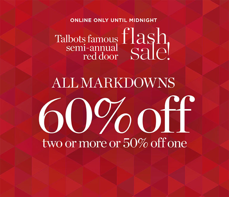Talbots famous semi-annual red door flash sale! All makrdowns 60% off two or more 50% off. ONLINE ONLY UNTIL MIDNIGHT