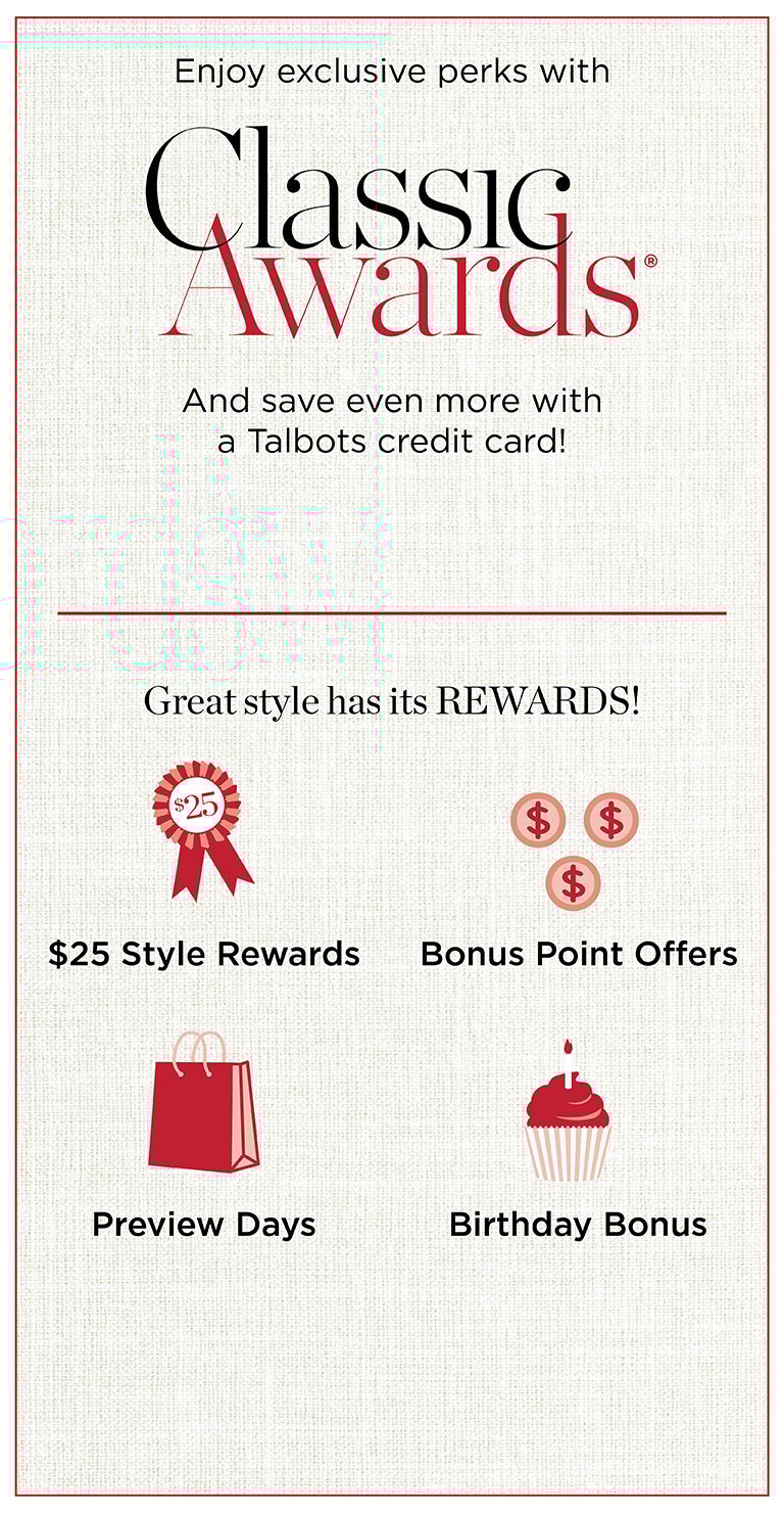 Enjoy exclusive perks with Classic Awards and save even more with a Talbots credit card! Great style has its REWARDS! $25 Style Rewards, Bonus Point Offers, Preview Days, Birthday Bonus.