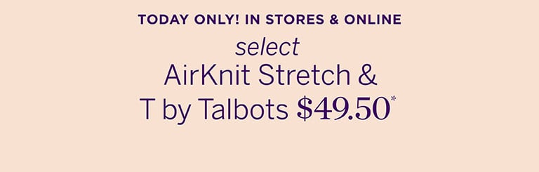 TODAY ONLY - IN STORES & ONLINE select AirKnit Stretch & T by Talbots $49.50* SHOP NOW 