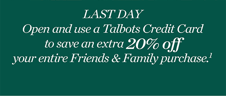 Last day. Open and use a Talbots credit card to save an extra 20% off your entire Friends & Family purchase.