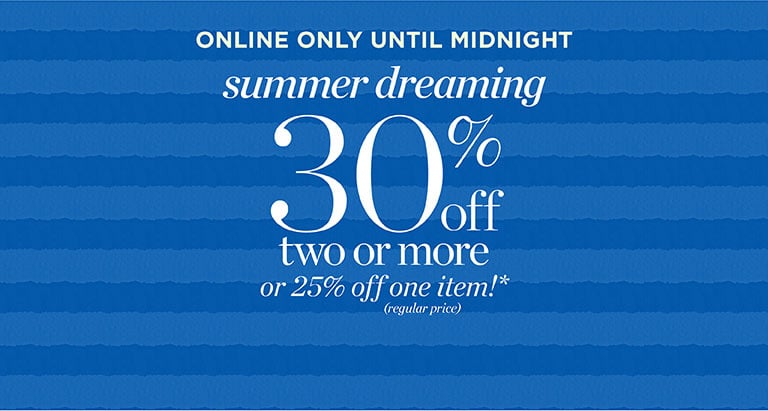 Online only until midnight summer dreaming! 30% off two or more or 25% off one item(regular price)*.