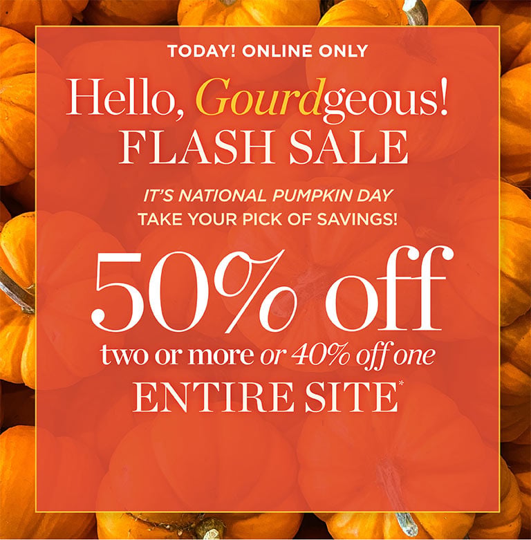 Today Online Only! Hello, Gourdgeous! FLASH SALE! 50% Off two or more OR 40% off one ENTIRE SITE. It's national pumpkin day, take your pick of davings! Shop Flash!