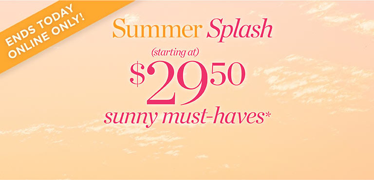 Ends today! Summer Splash. Starting at $29.50 sunny must-haves!