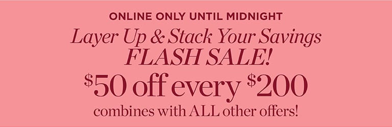  ONLINE ONLY UNTIL MIDNIGHT: Layer Up & Stack Your Savings! FLASH SALE! $50 off every $200 combines with ALL other offers!