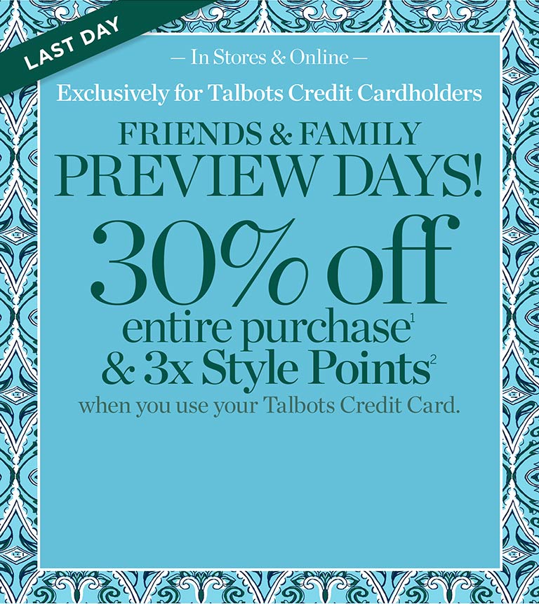 Last Day. In stores & online. Exclusively for Talbots Credit Cardholders. Friends & Family preview days now through Wednesday, April 24. 30% off entire purchase & 3x Style Points when you use your Talbots Credit Card