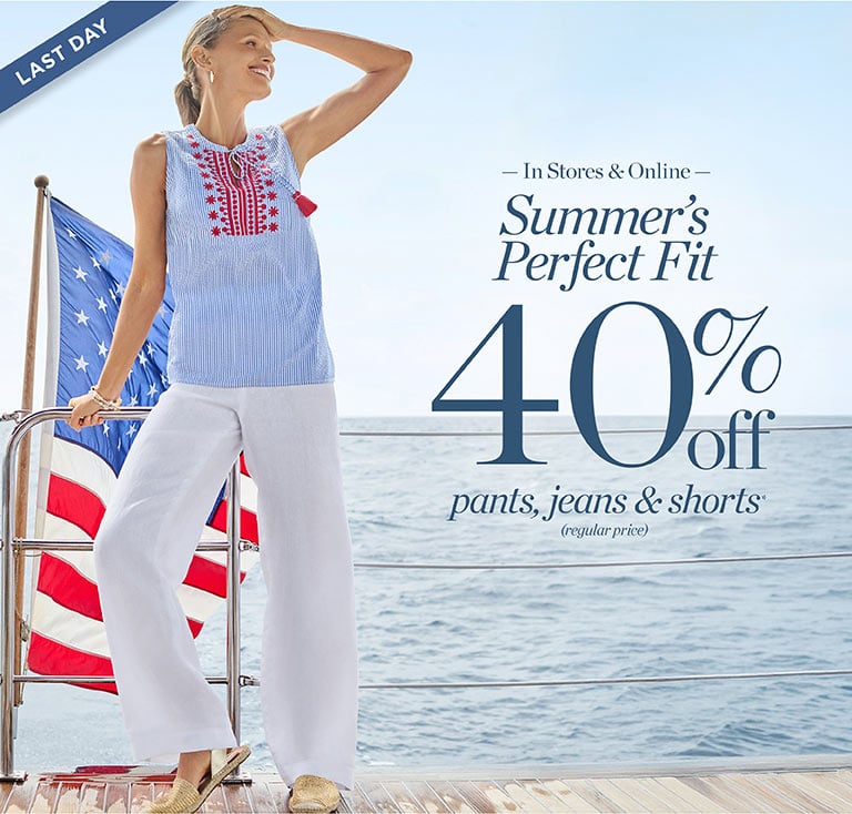 Last day. In stores and online. Summer's perfect fit!40% off pants, jeans, shorts(regulr-price)*.