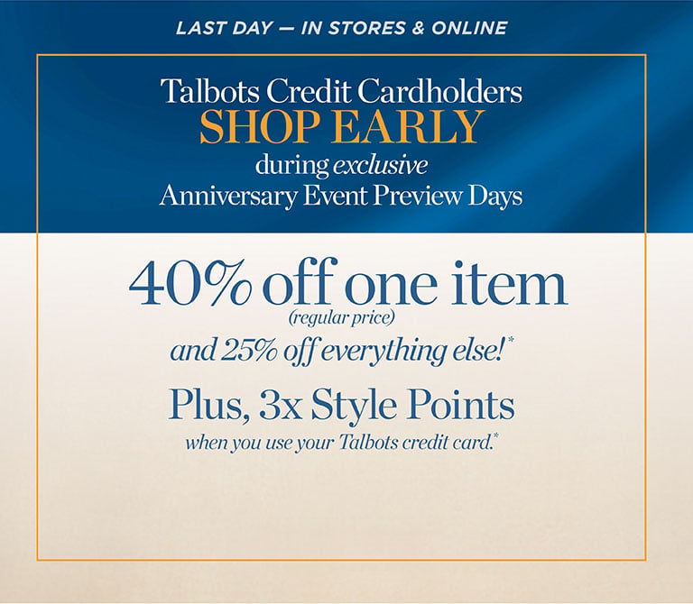 LAST DAY — IN STORES & ONLINE. Talbots Credit Cardholders SHOP EARLY during exclusive Anniversary Event Preview Days 40% off one item (regular-price) and 25% off everything else!* Plus, 3x Style Points all when you use your Talbots credit card.*