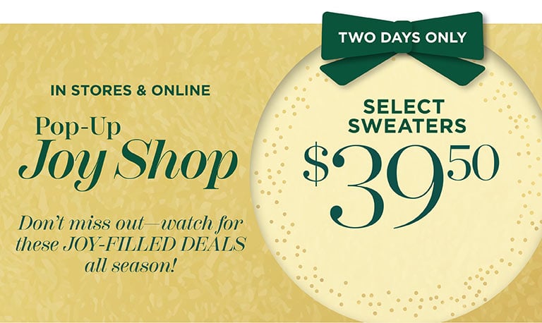 In stores and online. Pop-Up Joy Shop. Two days only. Select sweaters $39.50. Don't miss out—watch for these JOY-FILLED DEALS all season!