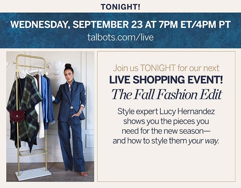 Tonight! Wednesday, September 23 7PM ET / 4PM PT talbots.com/live. Join us TONIGHT for our next LIVE SHOPPING EVENT! The Fall Fashion Edit: Style expert Lucy Hernandez shows you the pieces you need for the new season—and how to style them your way.