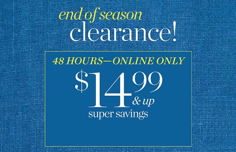 48 HOURS—ONLINE ONLY. $14.99 and up super savings. End of season clearance! In stores and online! Extra 60% off all other markdowns!