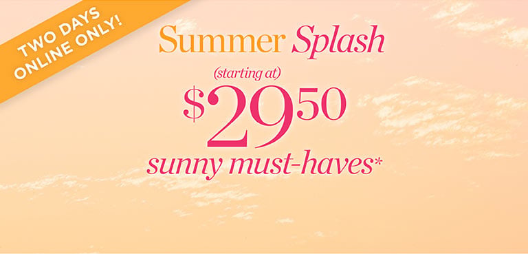 Two days online only! Summer Splash. Starting at $29.50 sunny must-haves!