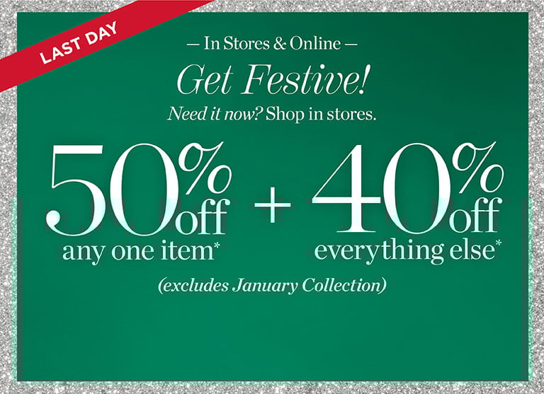 Last day. Get festive! Need it now? shop in store. 50% off any one item + 40% off everything else*! Excludes January collection. In stores and online.