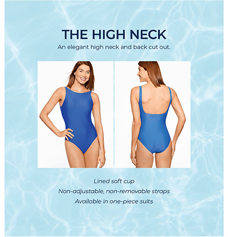 The High Neck. An elegant high neck and back cut out. Lined soft cup. Non-adjustable, non-removable straps. Available in one-piece suits.