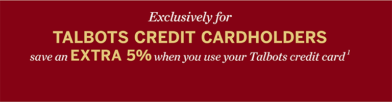 Exclusively for TALBOTS CREDIT CARDHOLDERS save an EXTRA 5% when you use your Talbots credit card¹