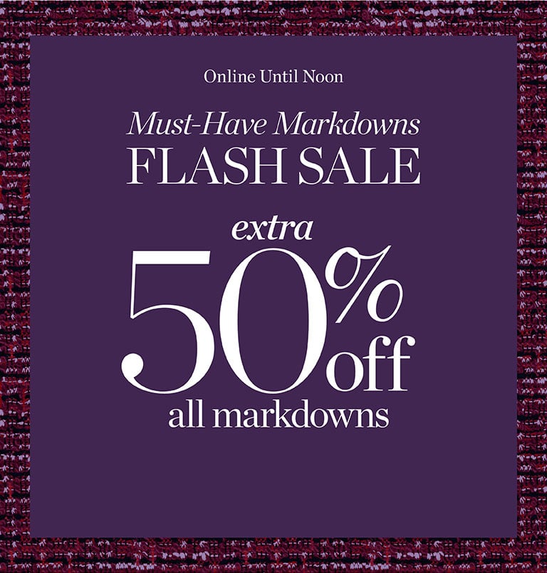 ONLINE UNTIL NOON: Must-Have Markdowns FLASH SALE Extra 50% off all markdowns. SHOP FLASH