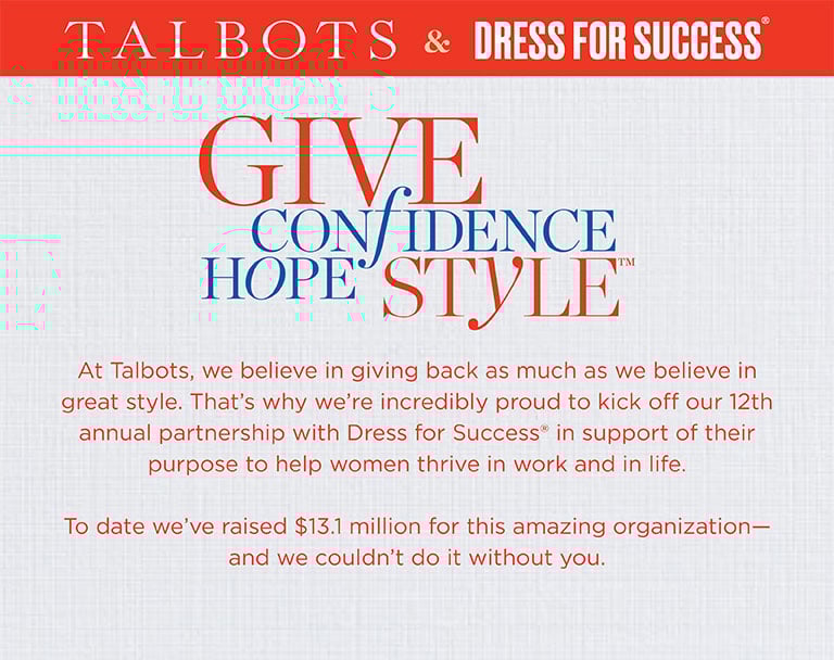 Talbots & Dress For Success. Give confidence, hope and style. At Talbots, we believe in giving back as much as we believe in great style. That's why we're incredibly proud to kick off our 12th annual partnership with Dress For Success in support of their purpose to help women thrive in work and in life. To date we'e raised $13.1 million for this amazing organization - and we couldn't do it without you.