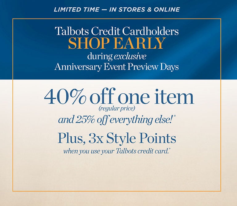 LIMITED TIME — IN STORES & ONLINE. Talbots Credit Cardholders SHOP EARLY during exclusive Anniversary Event Preview Days 40% off one item (regular-price) and 25% off everything else!* Plus, 3x Style Points all when you use your Talbots credit card.*