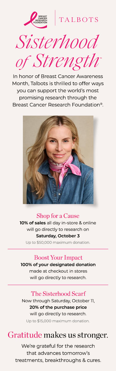 Sisterhood of Strength: In honor of Breast Cancer Awareness Month, Talbots is thrilled to offer ways you can support the world's most promising research through the Breast Cancer Research Foundation. Find Your Store. Shop the Sisterhood Scarf.
