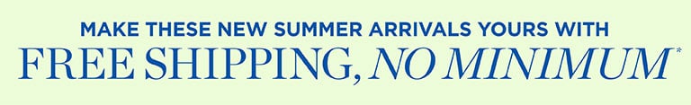 MAKE THESE NEW SUMMER ARRIVALS YOURS WITH FREE SHIPPING, NO MINIMUM.