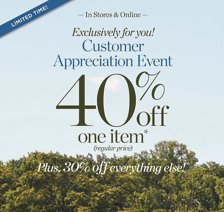 Limited Time: In Stores & Online! Exclusively for you! Customer Appreciation Event: 40% off one item* (regular price) Plus, 30% off everything else!*  SHOP NOW | USE CODE: FALL40