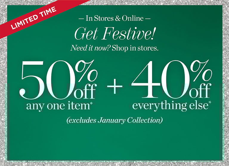 Limited time. Get festive! Need it now? shop in store. 50% off any one item + 40% off everything else*! Excludes January collection. In stores and online.