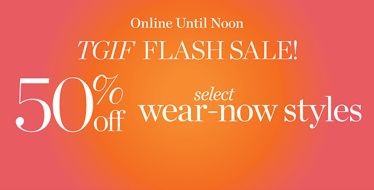 TGIF Flash sale! 50% off select wear-now styles. Online until midnight