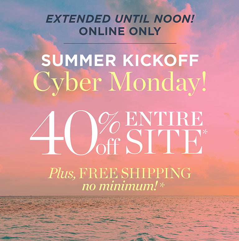 EXTENDED UNTIL NOON! Online only. summer kickoff cyber monday. 40% off entire site!* Plus, free shipping, no minimum*.