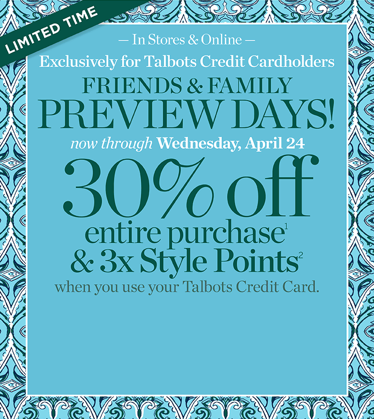 Limited time. In stores & online. Exclusively for Talbots Credit Cardholders. Friends & Family preview days now through Wednesday, April 24. 30% off entire purchase & 3x Style Points when you use your Talbots Credit Card