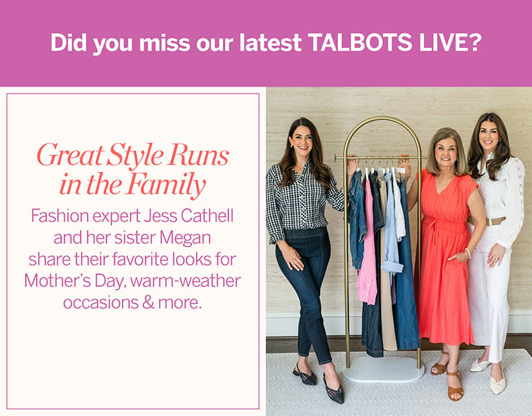 Did you miss our latest TALBOTS LIVE?! Great Style Runs in the Family: Watch Fashion expert Jess Cathell and her sister Megan share their favorite looks for Mother's Day, warm-weather occasions & more--then shop the looks.