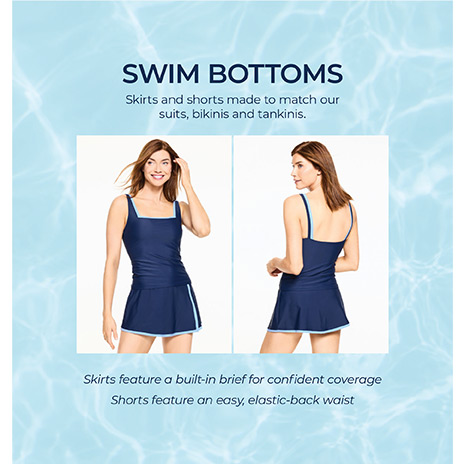 Swim Bottoms. Skirts amd shorts made to match our suits, bikinis and tankinis. Skirts feature a built-in brief for confident coverage. Shorts feature an easy, elastic-back waist